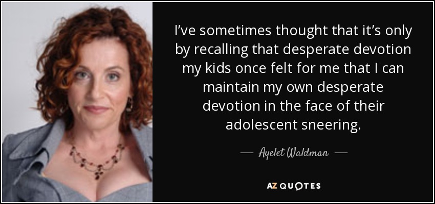 I’ve sometimes thought that it’s only by recalling that desperate devotion my kids once felt for me that I can maintain my own desperate devotion in the face of their adolescent sneering. - Ayelet Waldman
