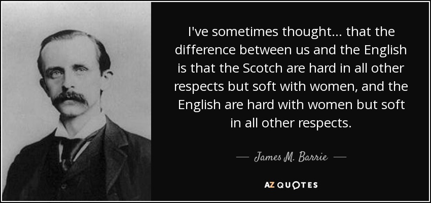 I've sometimes thought . . . that the difference between us and the English is that the Scotch are hard in all other respects but soft with women, and the English are hard with women but soft in all other respects. - James M. Barrie