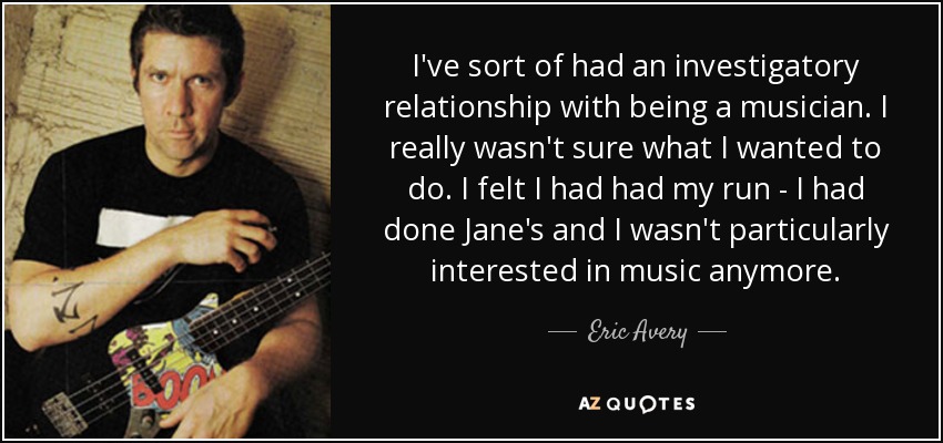 I've sort of had an investigatory relationship with being a musician. I really wasn't sure what I wanted to do. I felt I had had my run - I had done Jane's and I wasn't particularly interested in music anymore. - Eric Avery