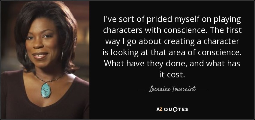 I've sort of prided myself on playing characters with conscience. The first way I go about creating a character is looking at that area of conscience. What have they done, and what has it cost. - Lorraine Toussaint