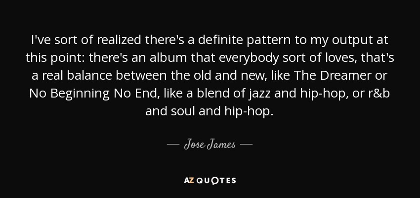 I've sort of realized there's a definite pattern to my output at this point: there's an album that everybody sort of loves, that's a real balance between the old and new, like The Dreamer or No Beginning No End, like a blend of jazz and hip-hop, or r&b and soul and hip-hop. - Jose James