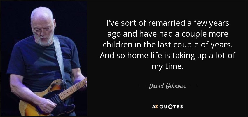 I've sort of remarried a few years ago and have had a couple more children in the last couple of years. And so home life is taking up a lot of my time. - David Gilmour