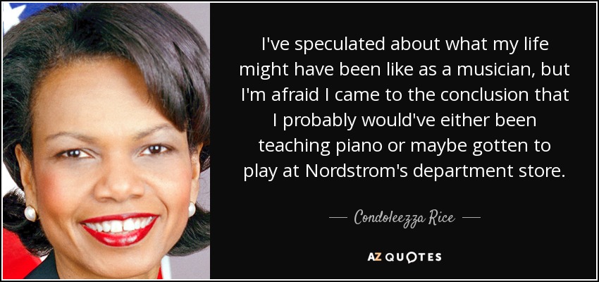 I've speculated about what my life might have been like as a musician, but I'm afraid I came to the conclusion that I probably would've either been teaching piano or maybe gotten to play at Nordstrom's department store. - Condoleezza Rice