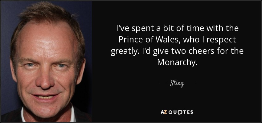 I've spent a bit of time with the Prince of Wales, who I respect greatly. I'd give two cheers for the Monarchy. - Sting