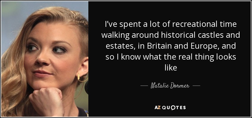 I’ve spent a lot of recreational time walking around historical castles and estates, in Britain and Europe, and so I know what the real thing looks like - Natalie Dormer