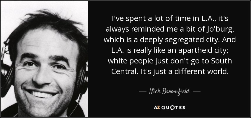I've spent a lot of time in L.A., it's always reminded me a bit of Jo'burg, which is a deeply segregated city. And L.A. is really like an apartheid city; white people just don't go to South Central. It's just a different world. - Nick Broomfield