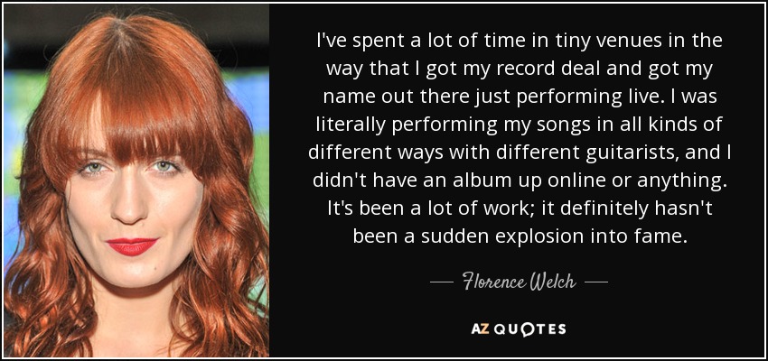 I've spent a lot of time in tiny venues in the way that I got my record deal and got my name out there just performing live. I was literally performing my songs in all kinds of different ways with different guitarists, and I didn't have an album up online or anything. It's been a lot of work; it definitely hasn't been a sudden explosion into fame. - Florence Welch
