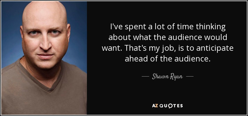 I've spent a lot of time thinking about what the audience would want. That's my job, is to anticipate ahead of the audience. - Shawn Ryan