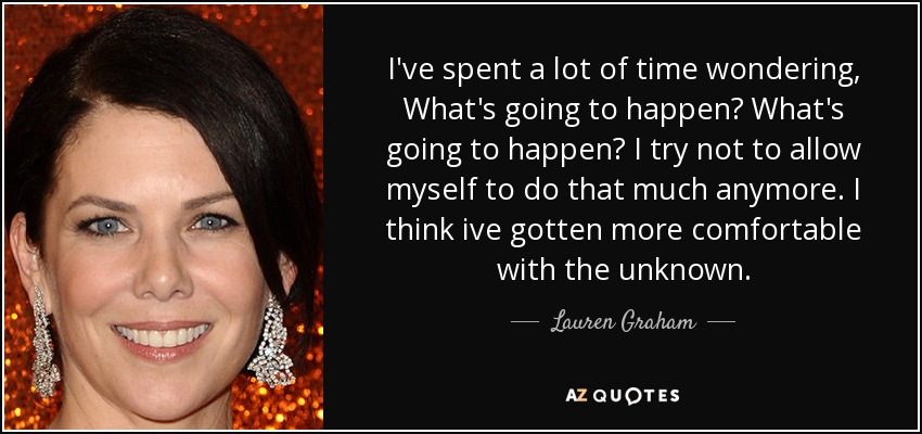 I've spent a lot of time wondering, What's going to happen? What's going to happen? I try not to allow myself to do that much anymore. I think ive gotten more comfortable with the unknown. - Lauren Graham