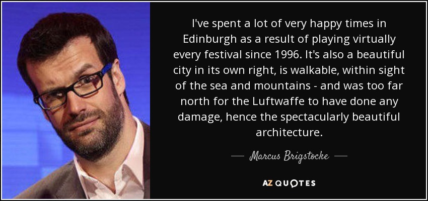 I've spent a lot of very happy times in Edinburgh as a result of playing virtually every festival since 1996. It's also a beautiful city in its own right, is walkable, within sight of the sea and mountains - and was too far north for the Luftwaffe to have done any damage, hence the spectacularly beautiful architecture. - Marcus Brigstocke