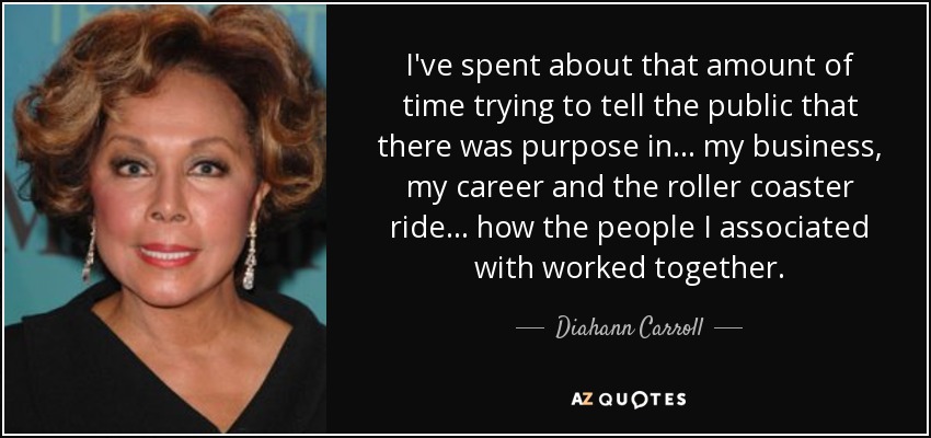 I've spent about that amount of time trying to tell the public that there was purpose in... my business, my career and the roller coaster ride... how the people I associated with worked together. - Diahann Carroll
