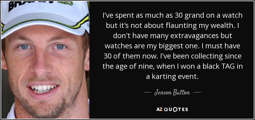 I've spent as much as 30 grand on a watch but it's not about flaunting my wealth. I don't have many extravagances but watches are my biggest one. I must have 30 of them now. I've been collecting since the age of nine, when I won a black TAG in a karting event. - Jenson Button