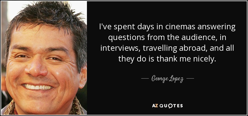I've spent days in cinemas answering questions from the audience, in interviews, travelling abroad, and all they do is thank me nicely. - George Lopez