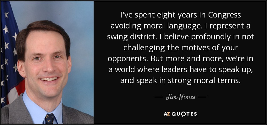 I've spent eight years in Congress avoiding moral language. I represent a swing district. I believe profoundly in not challenging the motives of your opponents. But more and more, we're in a world where leaders have to speak up, and speak in strong moral terms. - Jim Himes