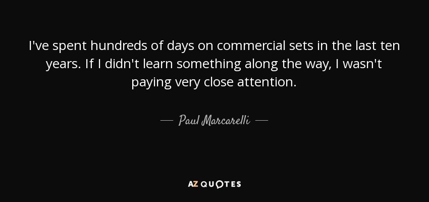 I've spent hundreds of days on commercial sets in the last ten years. If I didn't learn something along the way, I wasn't paying very close attention. - Paul Marcarelli