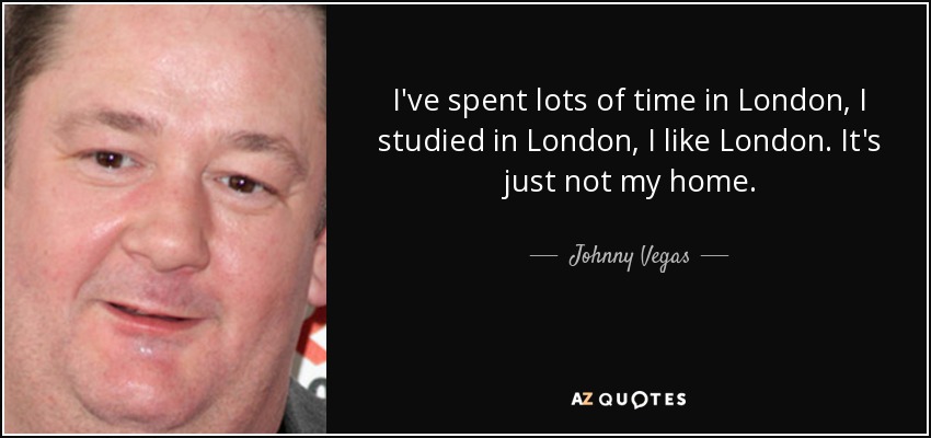 I've spent lots of time in London, I studied in London, I like London. It's just not my home. - Johnny Vegas