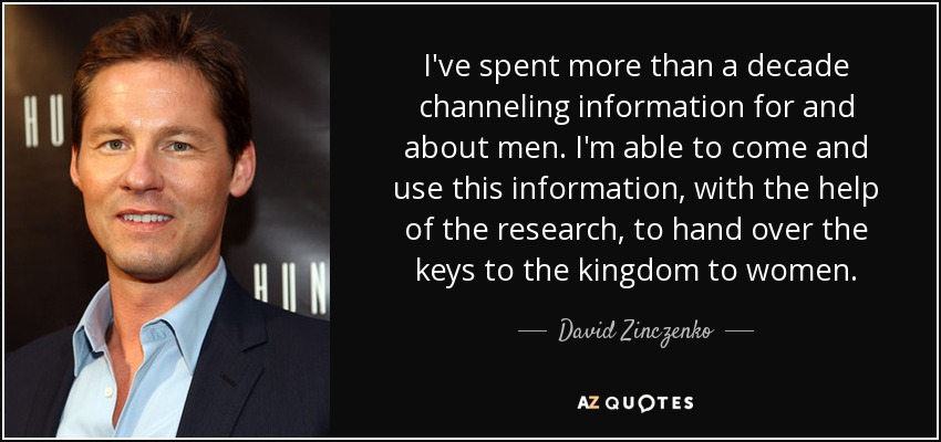 I've spent more than a decade channeling information for and about men. I'm able to come and use this information, with the help of the research, to hand over the keys to the kingdom to women. - David Zinczenko