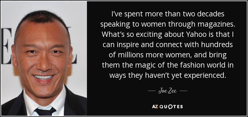 I’ve spent more than two decades speaking to women through magazines. What’s so exciting about Yahoo is that I can inspire and connect with hundreds of millions more women, and bring them the magic of the fashion world in ways they haven’t yet experienced. - Joe Zee