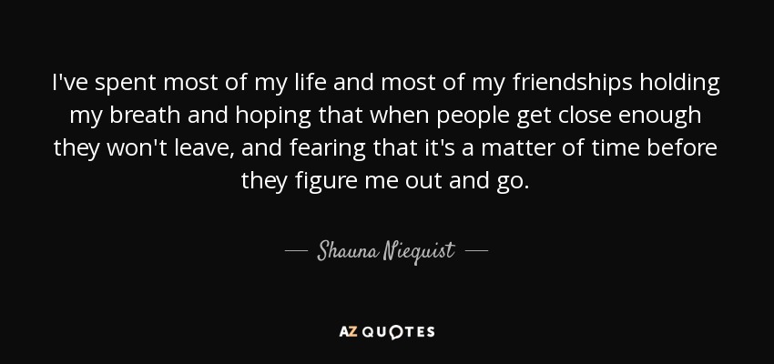 I've spent most of my life and most of my friendships holding my breath and hoping that when people get close enough they won't leave, and fearing that it's a matter of time before they figure me out and go. - Shauna Niequist