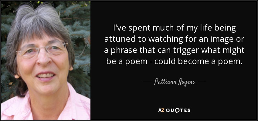 I've spent much of my life being attuned to watching for an image or a phrase that can trigger what might be a poem - could become a poem. - Pattiann Rogers
