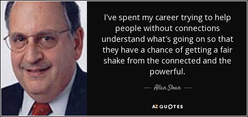 I've spent my career trying to help people without connections understand what's going on so that they have a chance of getting a fair shake from the connected and the powerful. - Allan Sloan