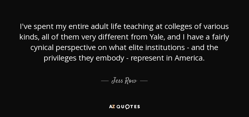 I've spent my entire adult life teaching at colleges of various kinds, all of them very different from Yale, and I have a fairly cynical perspective on what elite institutions - and the privileges they embody - represent in America. - Jess Row