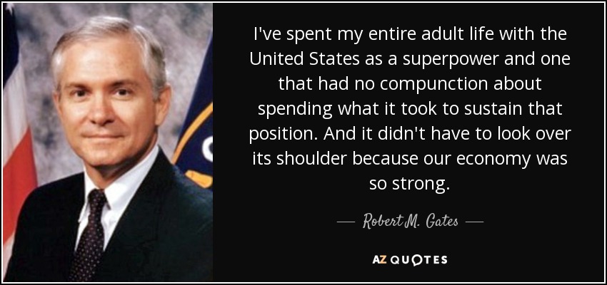I've spent my entire adult life with the United States as a superpower and one that had no compunction about spending what it took to sustain that position. And it didn't have to look over its shoulder because our economy was so strong. - Robert M. Gates