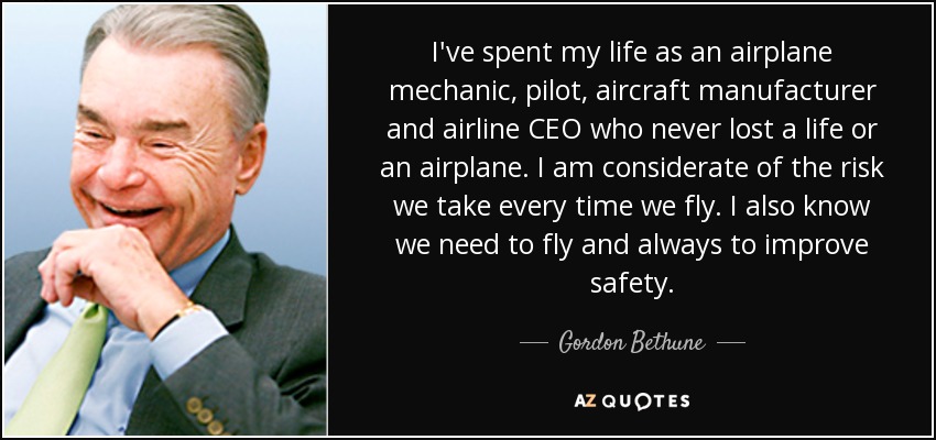 I've spent my life as an airplane mechanic, pilot, aircraft manufacturer and airline CEO who never lost a life or an airplane. I am considerate of the risk we take every time we fly. I also know we need to fly and always to improve safety. - Gordon Bethune