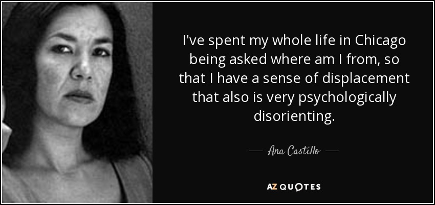 I've spent my whole life in Chicago being asked where am I from, so that I have a sense of displacement that also is very psychologically disorienting. - Ana Castillo