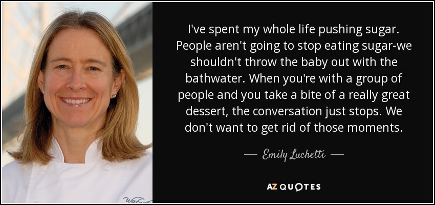 I've spent my whole life pushing sugar. People aren't going to stop eating sugar-we shouldn't throw the baby out with the bathwater. When you're with a group of people and you take a bite of a really great dessert, the conversation just stops. We don't want to get rid of those moments. - Emily Luchetti