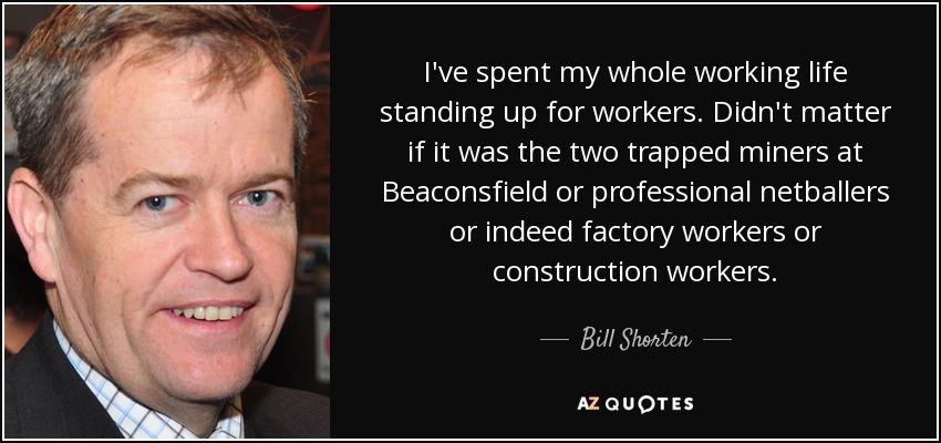 I've spent my whole working life standing up for workers. Didn't matter if it was the two trapped miners at Beaconsfield or professional netballers or indeed factory workers or construction workers. - Bill Shorten