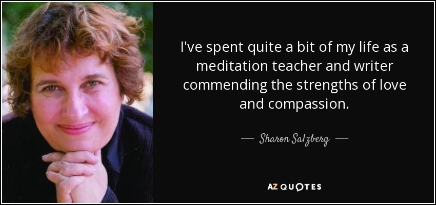 I've spent quite a bit of my life as a meditation teacher and writer commending the strengths of love and compassion. - Sharon Salzberg