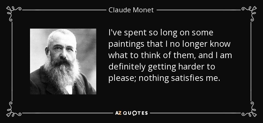 I've spent so long on some paintings that I no longer know what to think of them, and I am definitely getting harder to please; nothing satisfies me. - Claude Monet