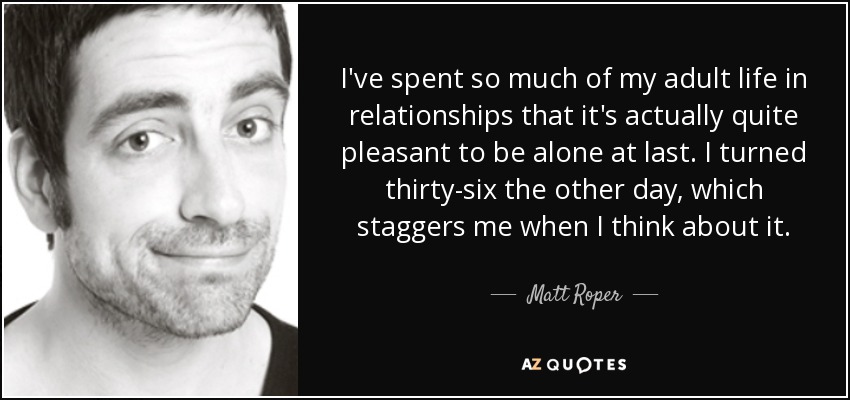 I've spent so much of my adult life in relationships that it's actually quite pleasant to be alone at last. I turned thirty-six the other day, which staggers me when I think about it. - Matt Roper
