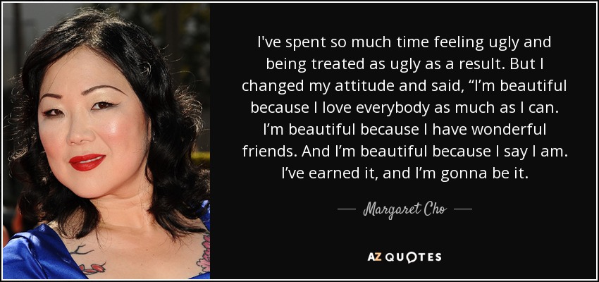 I've spent so much time feeling ugly and being treated as ugly as a result. But I changed my attitude and said, “I’m beautiful because I love everybody as much as I can. I’m beautiful because I have wonderful friends. And I’m beautiful because I say I am. I’ve earned it, and I’m gonna be it. - Margaret Cho