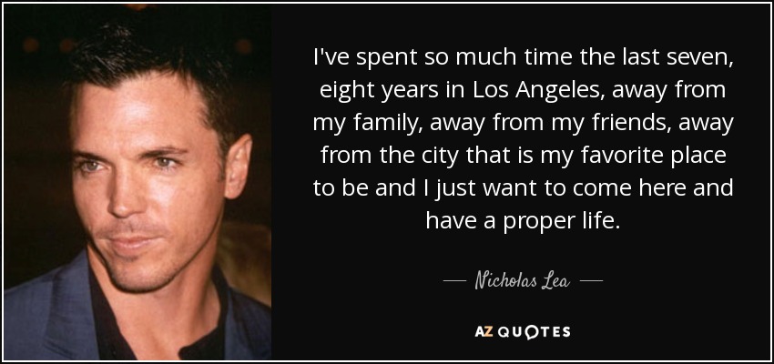 I've spent so much time the last seven, eight years in Los Angeles, away from my family, away from my friends, away from the city that is my favorite place to be and I just want to come here and have a proper life. - Nicholas Lea