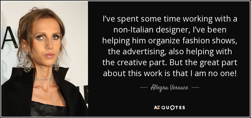 I’ve spent some time working with a non-Italian designer, I’ve been helping him organize fashion shows, the advertising, also helping with the creative part. But the great part about this work is that I am no one! - Allegra Versace