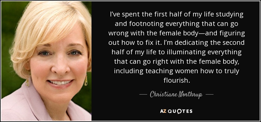 I’ve spent the first half of my life studying and footnoting everything that can go wrong with the female body—and figuring out how to fix it. I’m dedicating the second half of my life to illuminating everything that can go right with the female body, including teaching women how to truly flourish. - Christiane Northrup
