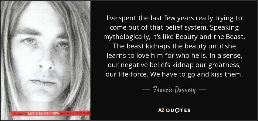 I've spent the last few years really trying to come out of that belief system. Speaking mythologically, it's like Beauty and the Beast. The beast kidnaps the beauty until she learns to love him for who he is. In a sense, our negative beliefs kidnap our greatness, our life-force. We have to go and kiss them. - Francis Dunnery