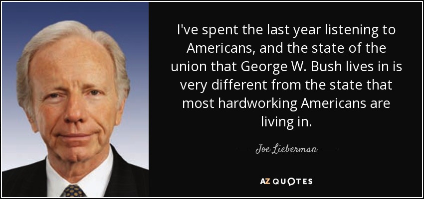 I've spent the last year listening to Americans, and the state of the union that George W. Bush lives in is very different from the state that most hardworking Americans are living in. - Joe Lieberman