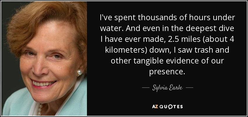 I've spent thousands of hours under water. And even in the deepest dive I have ever made, 2.5 miles (about 4 kilometers) down, I saw trash and other tangible evidence of our presence. - Sylvia Earle