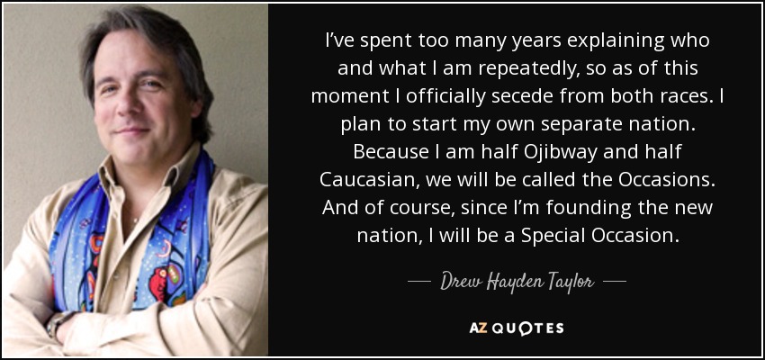 I’ve spent too many years explaining who and what I am repeatedly, so as of this moment I officially secede from both races. I plan to start my own separate nation. Because I am half Ojibway and half Caucasian, we will be called the Occasions. And of course, since I’m founding the new nation, I will be a Special Occasion. - Drew Hayden Taylor