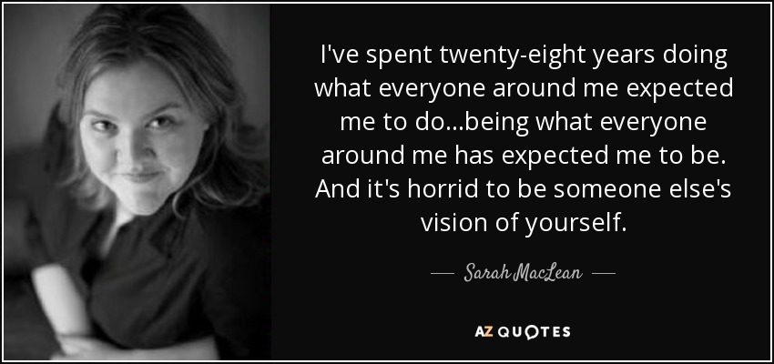 I've spent twenty-eight years doing what everyone around me expected me to do...being what everyone around me has expected me to be. And it's horrid to be someone else's vision of yourself. - Sarah MacLean