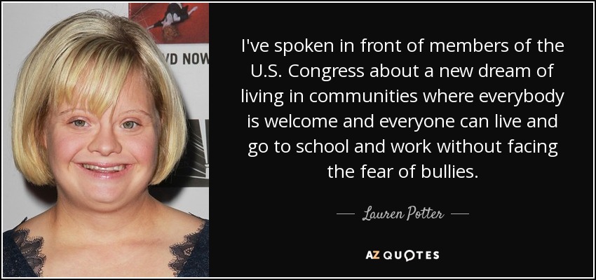 I've spoken in front of members of the U.S. Congress about a new dream of living in communities where everybody is welcome and everyone can live and go to school and work without facing the fear of bullies. - Lauren Potter