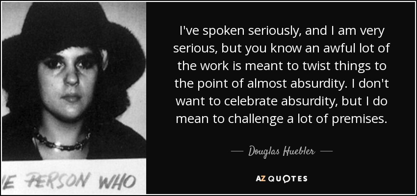 I've spoken seriously, and I am very serious, but you know an awful lot of the work is meant to twist things to the point of almost absurdity. I don't want to celebrate absurdity, but I do mean to challenge a lot of premises. - Douglas Huebler