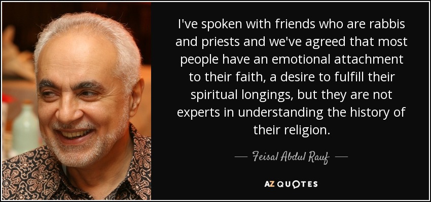 I've spoken with friends who are rabbis and priests and we've agreed that most people have an emotional attachment to their faith, a desire to fulfill their spiritual longings, but they are not experts in understanding the history of their religion. - Feisal Abdul Rauf