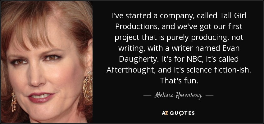 I've started a company, called Tall Girl Productions, and we've got our first project that is purely producing, not writing, with a writer named Evan Daugherty. It's for NBC, it's called Afterthought, and it's science fiction-ish. That's fun. - Melissa Rosenberg