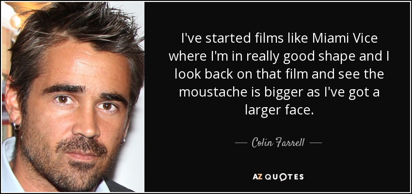 I've started films like Miami Vice where I'm in really good shape and I look back on that film and see the moustache is bigger as I've got a larger face. - Colin Farrell