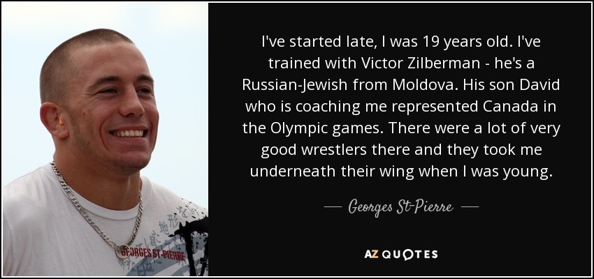 I've started late, I was 19 years old. I've trained with Victor Zilberman - he's a Russian-Jewish from Moldova. His son David who is coaching me represented Canada in the Olympic games. There were a lot of very good wrestlers there and they took me underneath their wing when I was young. - Georges St-Pierre