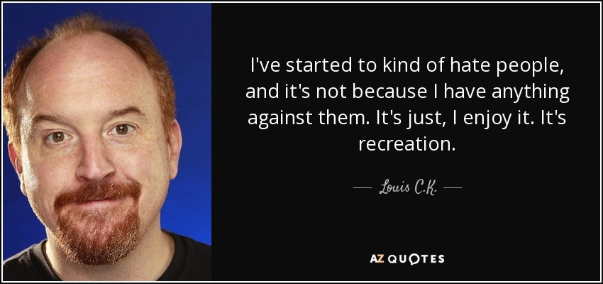 I've started to kind of hate people, and it's not because I have anything against them. It's just, I enjoy it. It's recreation. - Louis C. K.